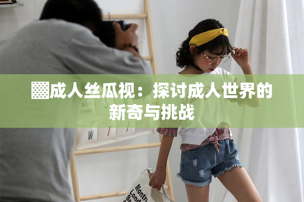 ▓成人丝瓜视：探讨成人世界的新奇与挑战