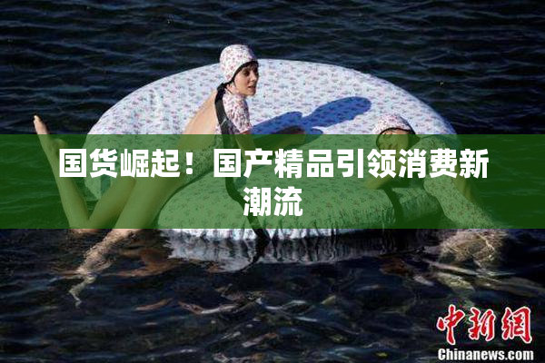 国货崛起！国产精品引领消费新潮流