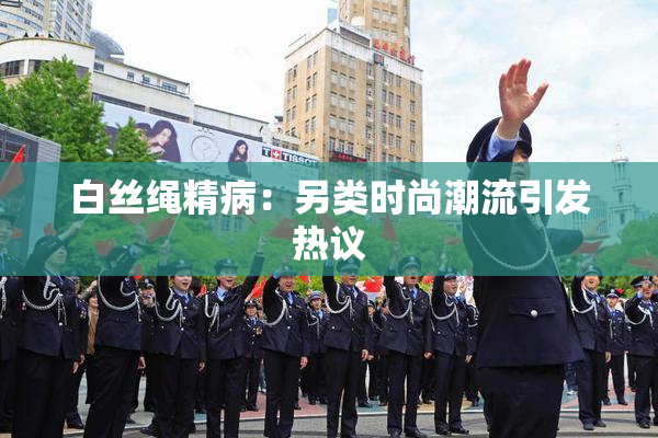 白丝绳精病：另类时尚潮流引发热议