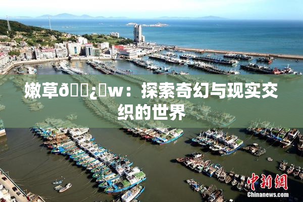 嫩草🌿‌w：探索奇幻与现实交织的世界