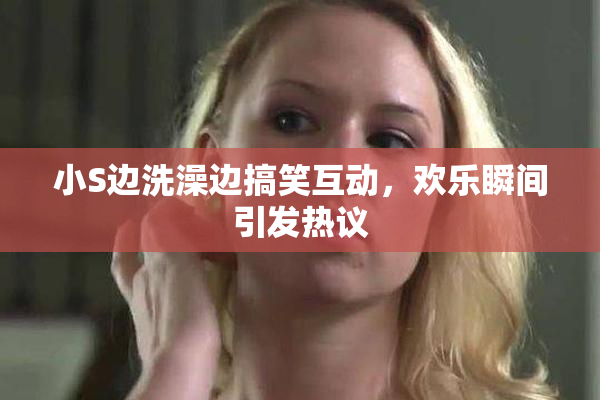 小S边洗澡边搞笑互动，欢乐瞬间引发热议