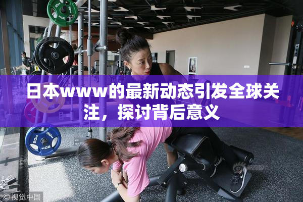 日本www的最新动态引发全球关注，探讨背后意义