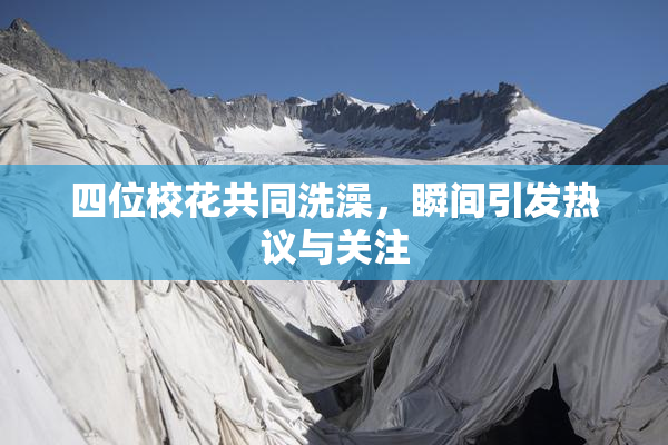 四位校花共同洗澡，瞬间引发热议与关注