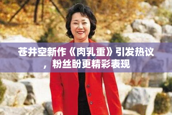 苍井空新作《肉乳重》引发热议，粉丝盼更精彩表现