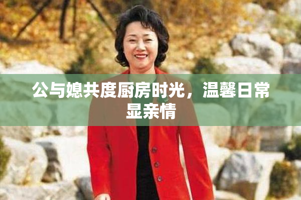 公与媳共度厨房时光，温馨日常显亲情