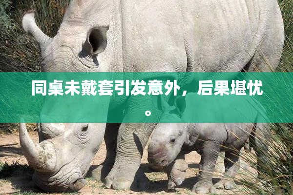 同桌未戴套引发意外，后果堪忧。
