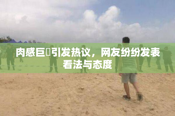肉感巨凥引发热议，网友纷纷发表看法与态度