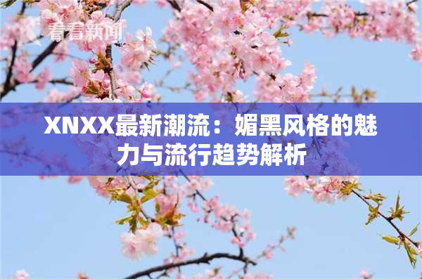 XNXX最新潮流：媚黑风格的魅力与流行趋势解析