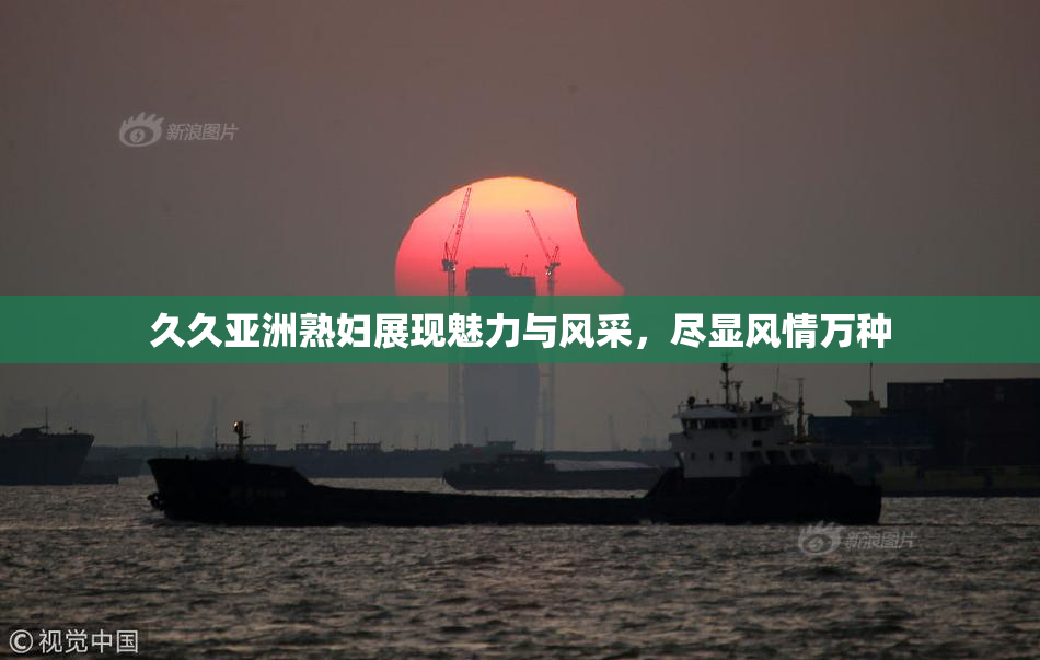 久久亚洲熟妇展现魅力与风采，尽显风情万种