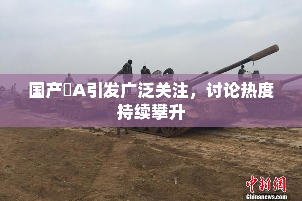 国产婬A引发广泛关注，讨论热度持续攀升