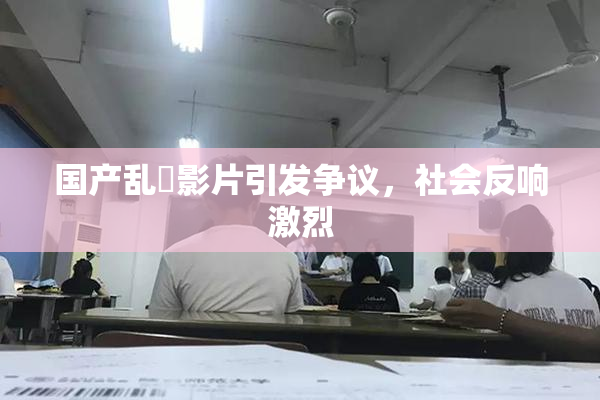 国产乱婬影片引发争议，社会反响激烈