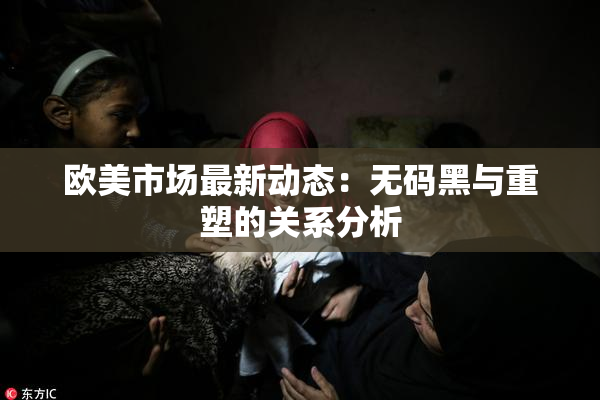欧美市场最新动态：无码黑与重塑的关系分析