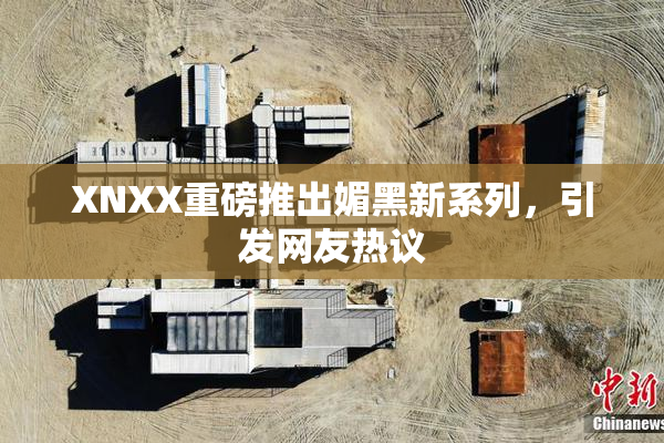 XNXX重磅推出媚黑新系列，引发网友热议