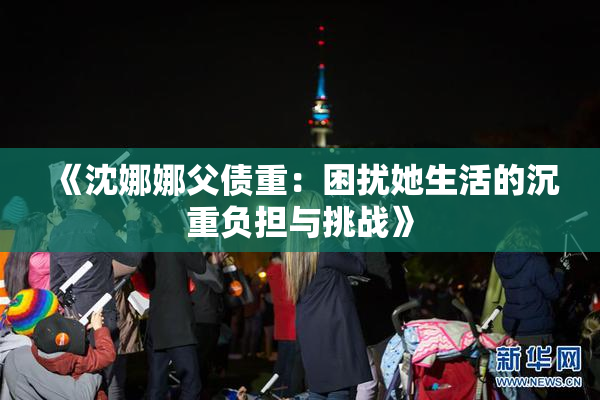 《沈娜娜父债重：困扰她生活的沉重负担与挑战》