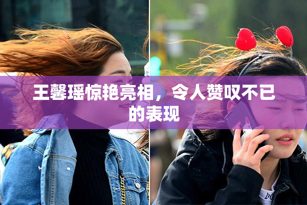 王馨瑶惊艳亮相，令人赞叹不已的表现