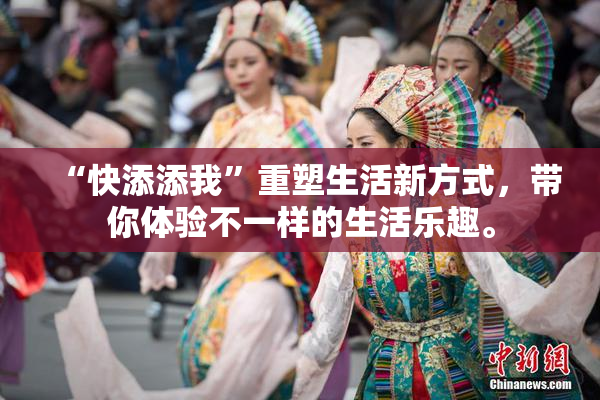 “快添添我”重塑生活新方式，带你体验不一样的生活乐趣。