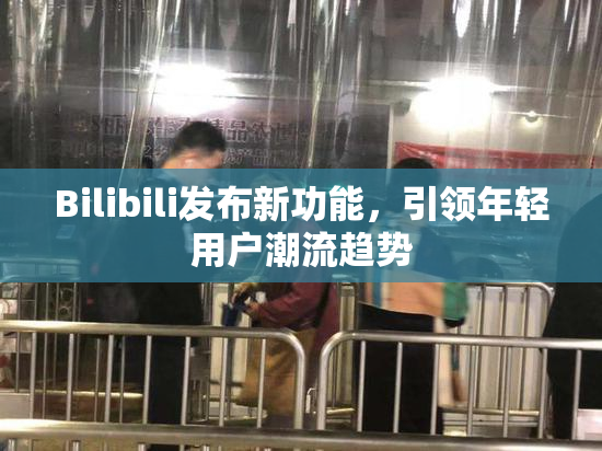 Bilibili发布新功能，引领年轻用户潮流趋势