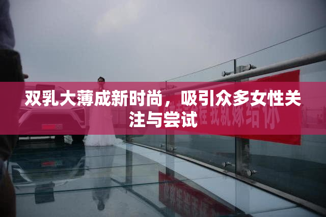 双乳大薄成新时尚，吸引众多女性关注与尝试