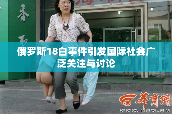 俄罗斯18白事件引发国际社会广泛关注与讨论