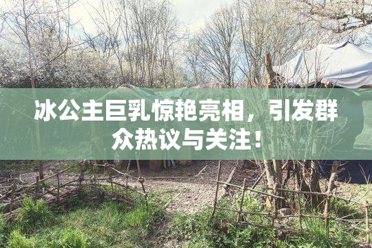 冰公主巨乳惊艳亮相，引发群众热议与关注！