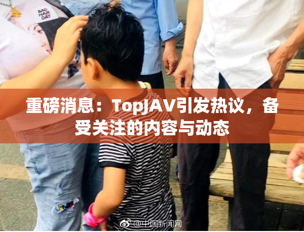 重磅消息：TopJAV引发热议，备受关注的内容与动态