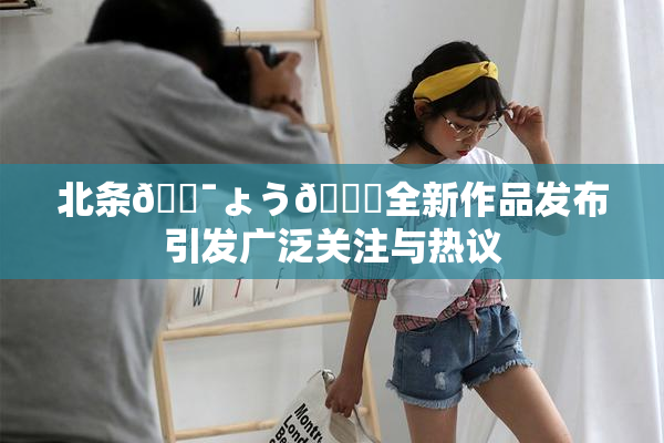 北条🔯ょう🍓全新作品发布引发广泛关注与热议
