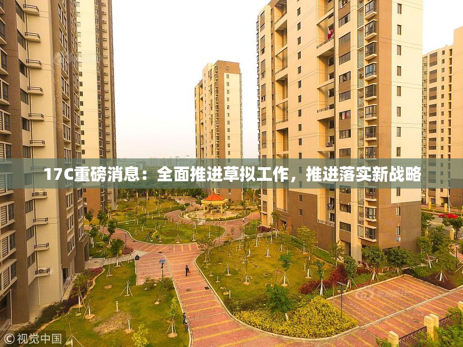17C重磅消息：全面推进草拟工作，推进落实新战略