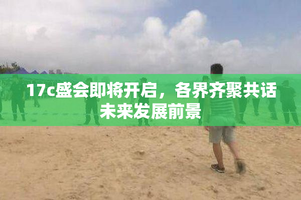 17c盛会即将开启，各界齐聚共话未来发展前景