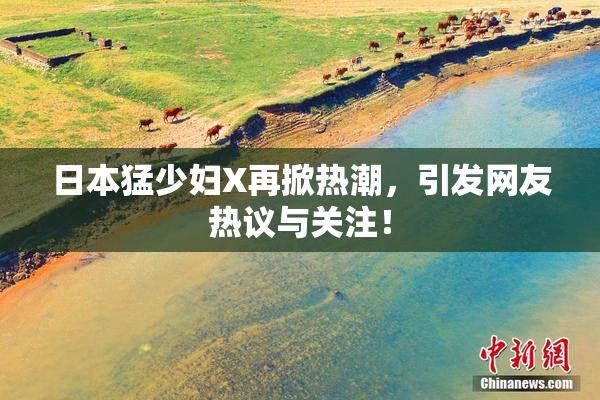 日本猛少妇X再掀热潮，引发网友热议与关注！