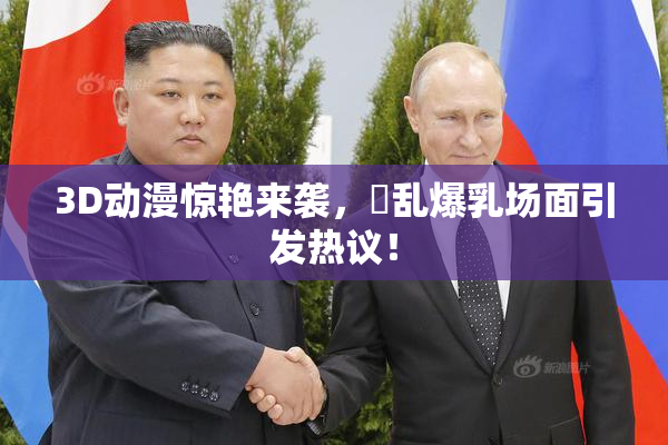 3D动漫惊艳来袭，婬乱爆乳场面引发热议！