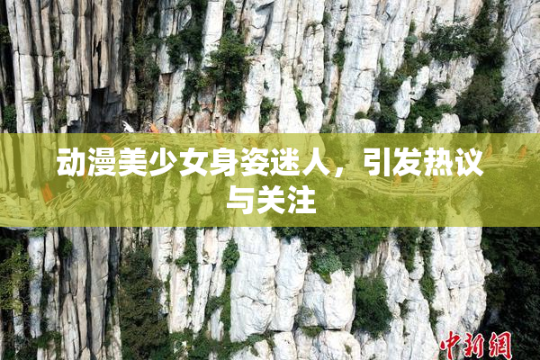 动漫美少女身姿迷人，引发热议与关注