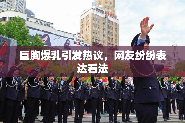 巨胸爆乳引发热议，网友纷纷表达看法