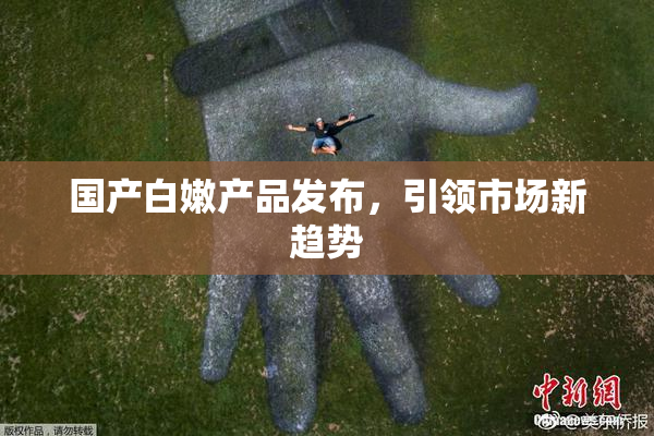 国产白嫩产品发布，引领市场新趋势