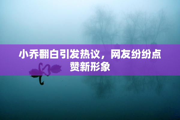 小乔翻白引发热议，网友纷纷点赞新形象