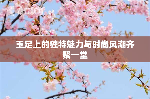 玉足上的独特魅力与时尚风潮齐聚一堂