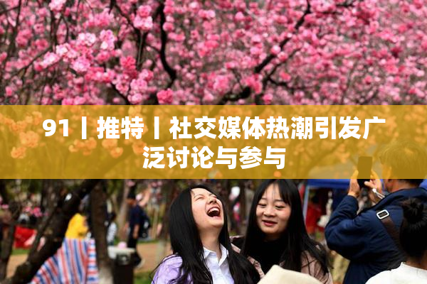 91丨推特丨社交媒体热潮引发广泛讨论与参与