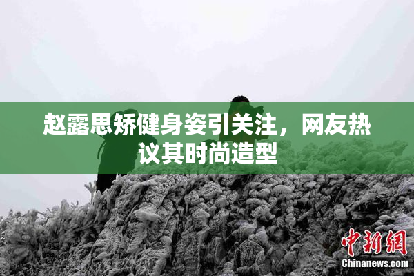 赵露思矫健身姿引关注，网友热议其时尚造型