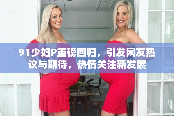 91少妇P重磅回归，引发网友热议与期待，热情关注新发展