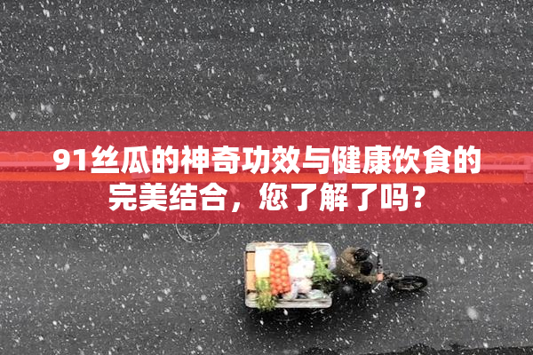 91丝瓜的神奇功效与健康饮食的完美结合，您了解了吗？