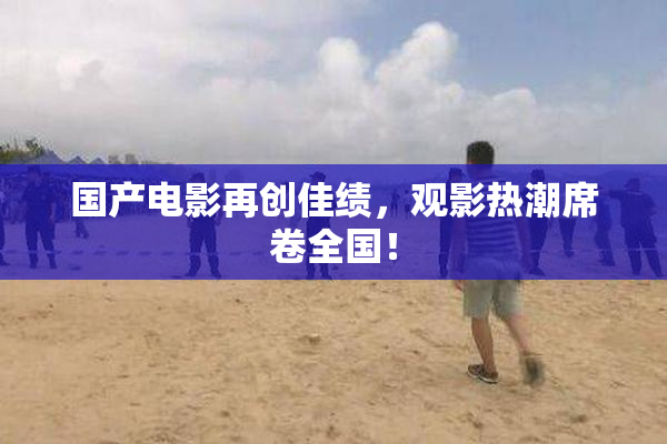国产电影再创佳绩，观影热潮席卷全国！