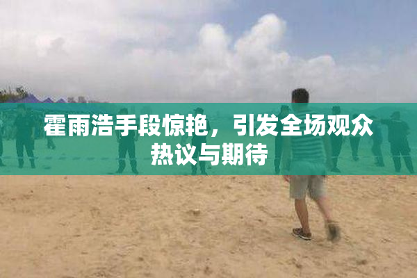 霍雨浩手段惊艳，引发全场观众热议与期待