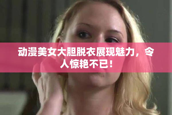 动漫美女大胆脱衣展现魅力，令人惊艳不已！
