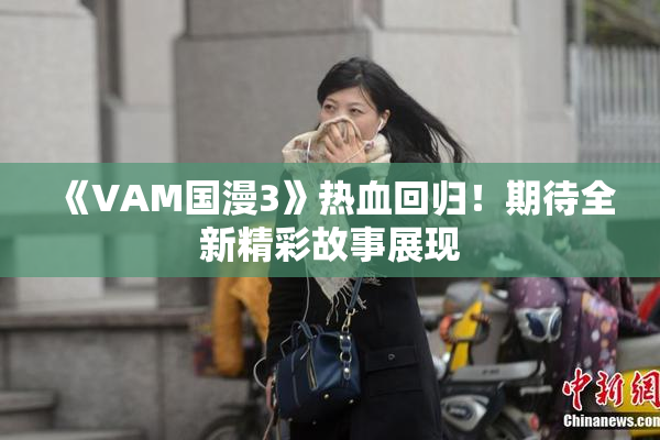 《VAM国漫3》热血回归！期待全新精彩故事展现
