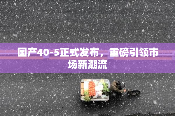 国产40-5正式发布，重磅引领市场新潮流