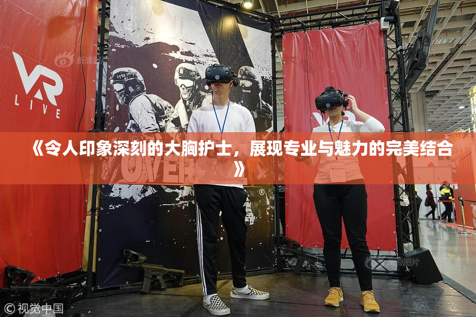 《令人印象深刻的大胸护士，展现专业与魅力的完美结合》