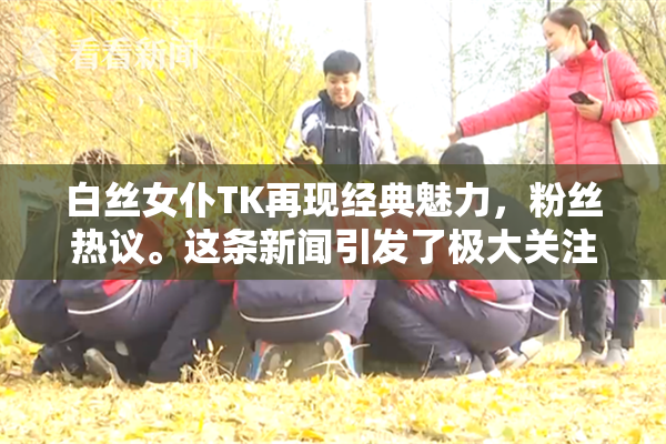 白丝女仆TK再现经典魅力，粉丝热议。这条新闻引发了极大关注。