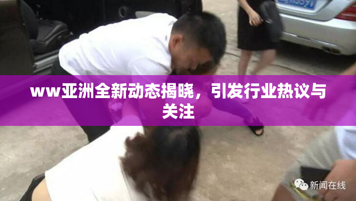 ww亚洲全新动态揭晓，引发行业热议与关注