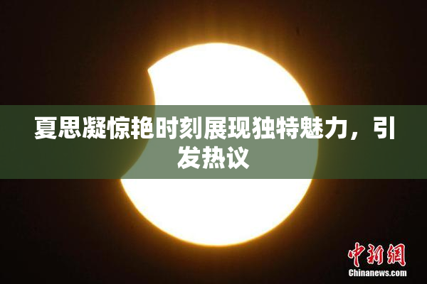 夏思凝惊艳时刻展现独特魅力，引发热议