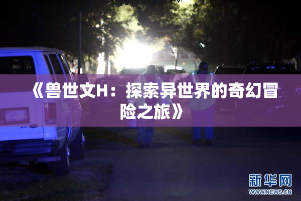 《兽世文H：探索异世界的奇幻冒险之旅》