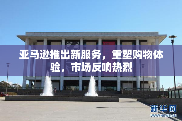 亚马逊推出新服务，重塑购物体验，市场反响热烈